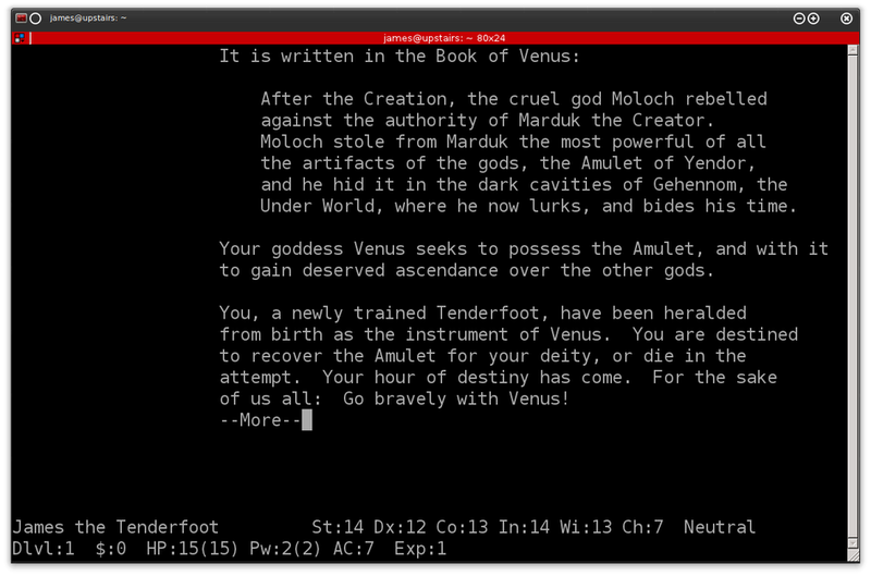 It is written in the book of Venus:  After the Creation, the cruel god Moloch rebelled against the authority of Marduk the Creator.  Moloch stole from Marduk the most powerful of all the artifacts of the gods, the Amulet of Yendor, and he hid it in the dark cavities of Gehennom, the Under World, where he now lurks, and bides his time.  Your goddess Venus seeks to possess the Amulet, and with it to gain deserved ascendance over the other gods.  You, a newly trained Tenderfoot, have been heralded from birth as the instrument of Venus.  You are destined to recover the Amulet for your deity, or die in the attempt.  Your hour of destiny has come.  For the sake of us all:  Go bravely with Venus!